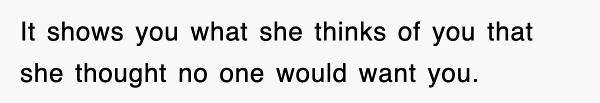 It shows you what she thinks of you that she thought no one would want you.