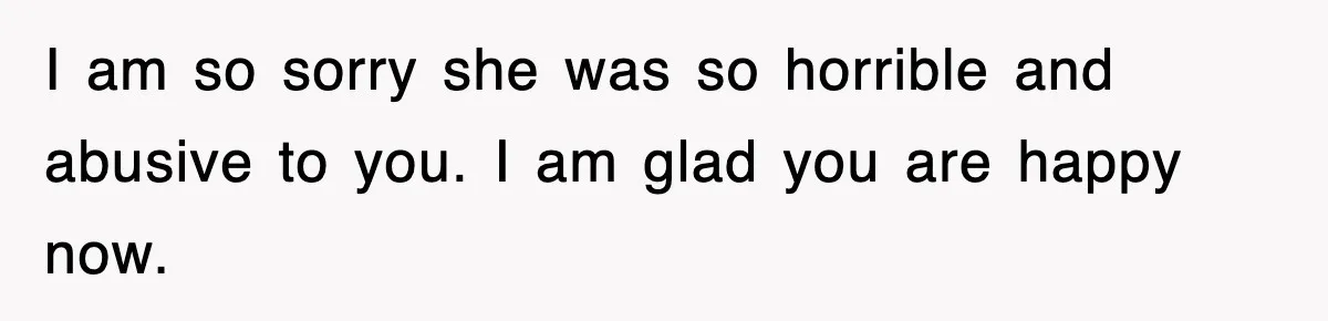 I am so sorry she was so horrible and abusive to you. I am glad you are happy now.