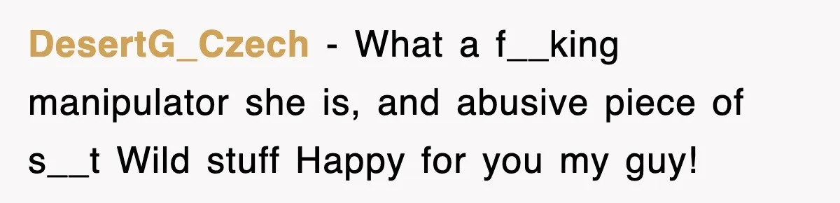 DesertG_Czech − What a f__king manipulator she is, and abusive piece of s__t Wild stuff Happy for you my guy!