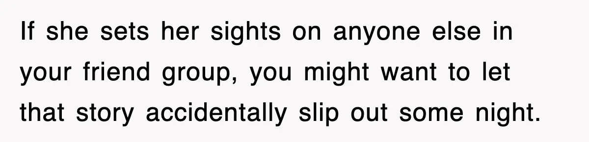 If she sets her sights on anyone else in your friend group, you might want to let that story accidentally slip out some night.