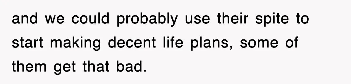 and we could probably use their spite to start making decent life plans, some of them get that bad.