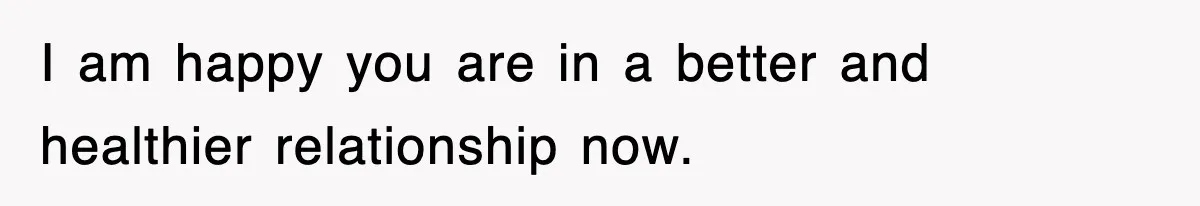 I am happy you are in a better and healthier relationship now.