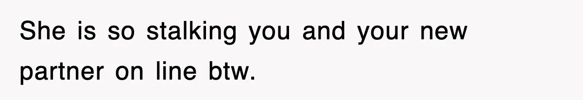 She is so stalking you and your new partner on line btw.