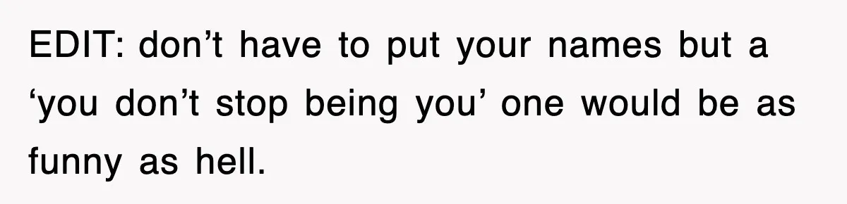 EDIT: don’t have to put your names but a ‘you don’t stop being you’ one would be as funny as hell.