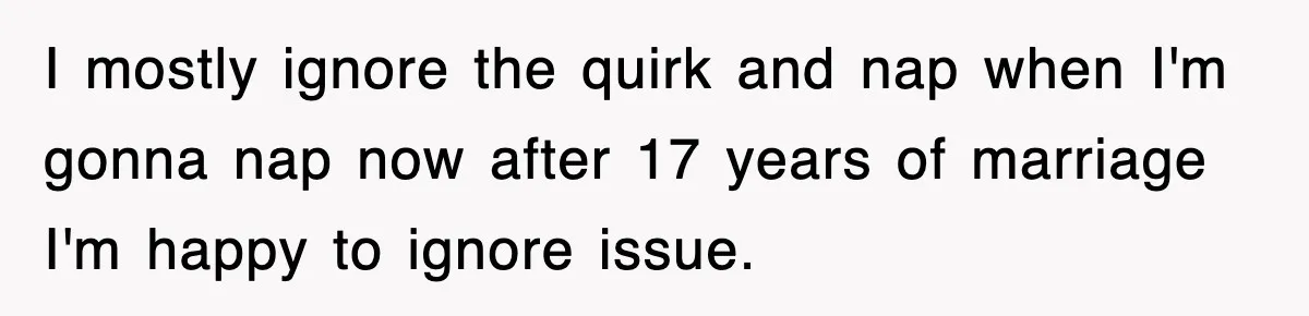 I mostly ignore the quirk and nap when I'm gonna nap now after 17 years of marriage I'm happy to ignore issue.