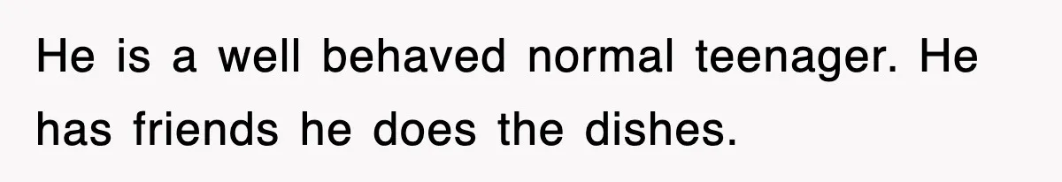 He is a well behaved normal teenager. He has friends he does the dishes.
