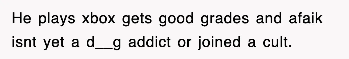 He plays xbox gets good grades and afaik isnt yet a d__g addict or joined a cult.