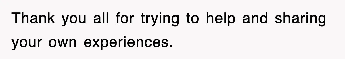 Thank you all for trying to help and sharing your own experiences.