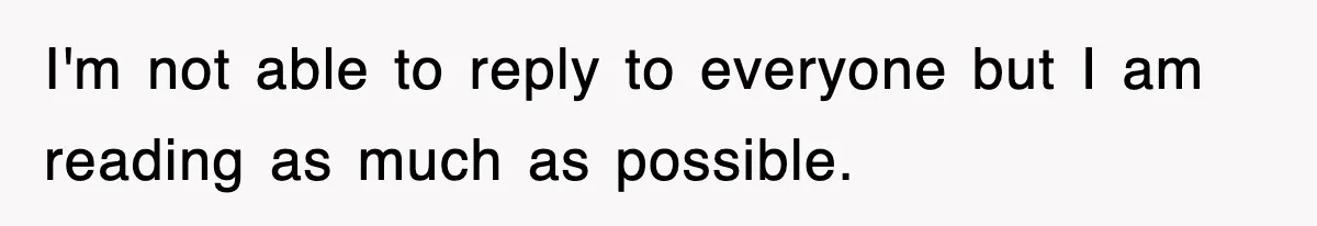 I'm not able to reply to everyone but I am reading as much as possible.