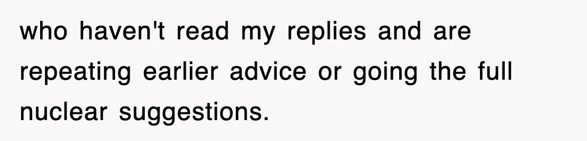 who haven't read my replies and are repeating earlier advice or going the full nuclear suggestions.