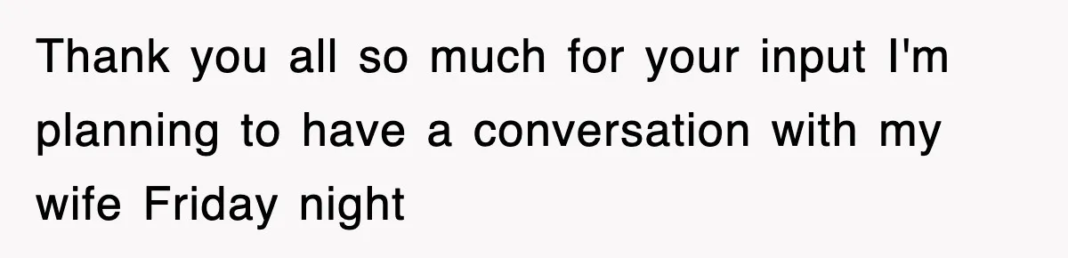 Thank you all so much for your input I'm planning to have a conversation with my wife Friday night