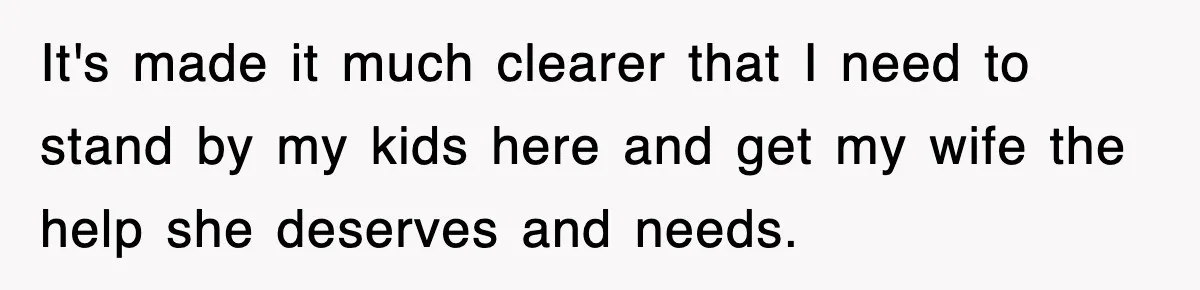 It's made it much clearer that I need to stand by my kids here and get my wife the help she deserves and needs.