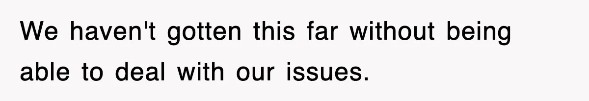 We haven't gotten this far without being able to deal with our issues.