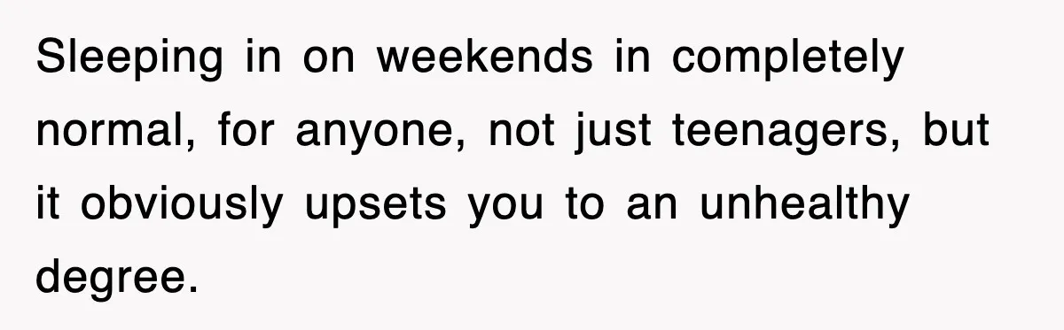 Sleeping in on weekends in completely normal, for anyone, not just teenagers, but it obviously upsets you to an unhealthy degree.