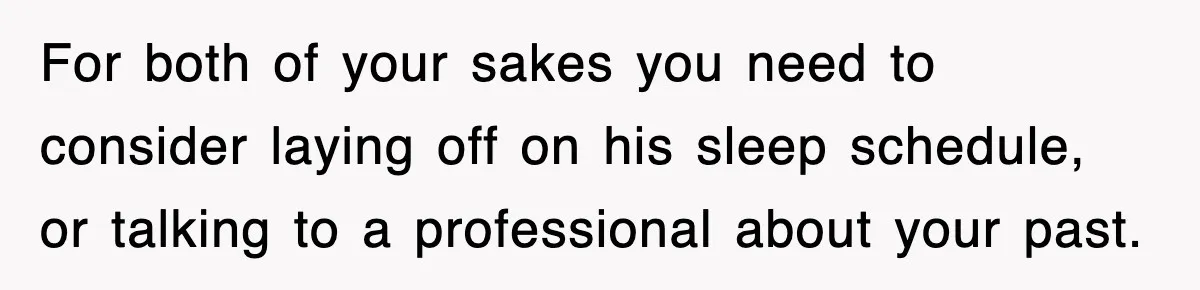 For both of your sakes you need to consider laying off on his sleep schedule, or talking to a professional about your past.