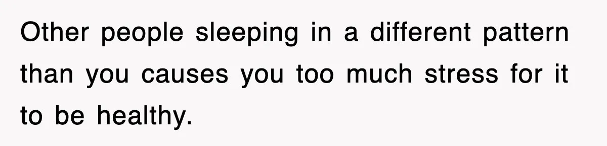 Other people sleeping in a different pattern than you causes you too much stress for it to be healthy.