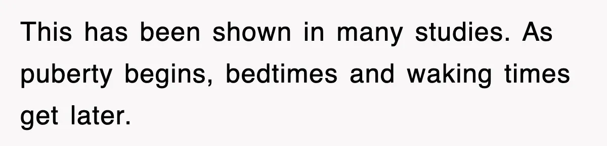 This has been shown in many studies. As puberty begins, bedtimes and waking times get later.