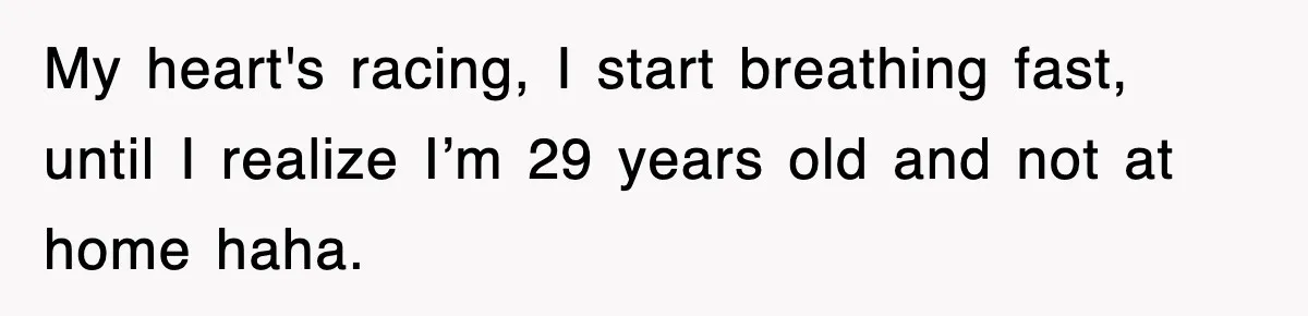 My heart's racing, I start breathing fast, until I realize I’m 29 years old and not at home haha.