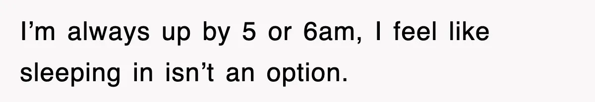 I’m always up by 5 or 6am, I feel like sleeping in isn’t an option.