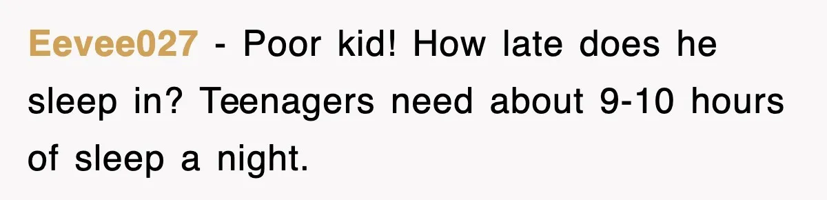 Eevee027 − Poor kid! How late does he sleep in? Teenagers need about 9-10 hours of sleep a night.