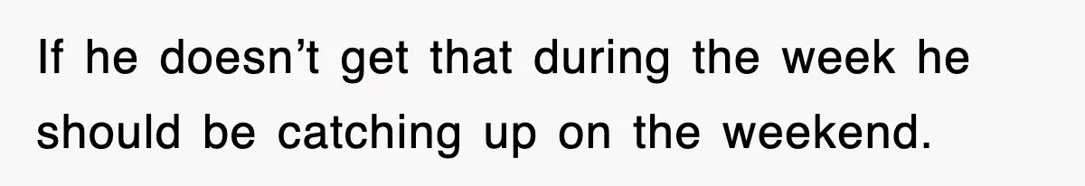 If he doesn’t get that during the week he should be catching up on the weekend.
