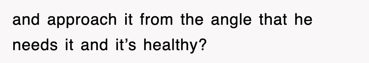 and approach it from the angle that he needs it and it’s healthy?