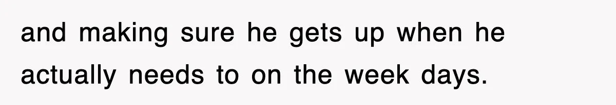 and making sure he gets up when he actually needs to on the week days.