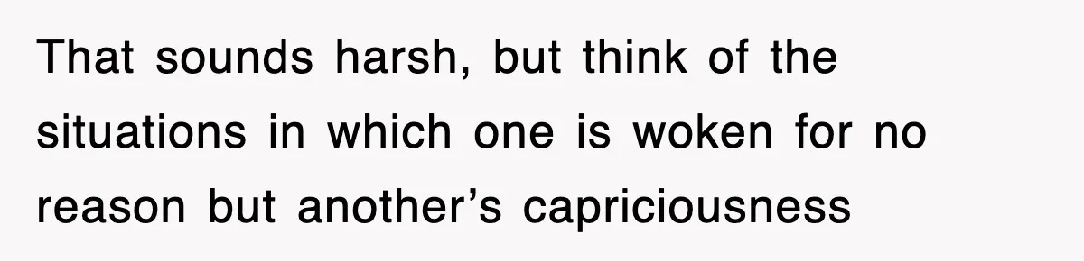 That sounds harsh, but think of the situations in which one is woken for no reason but another’s capriciousness