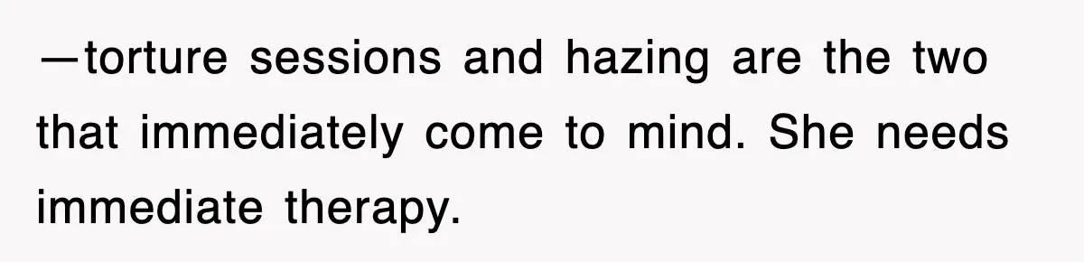 —torture sessions and hazing are the two that immediately come to mind. She needs immediate therapy.