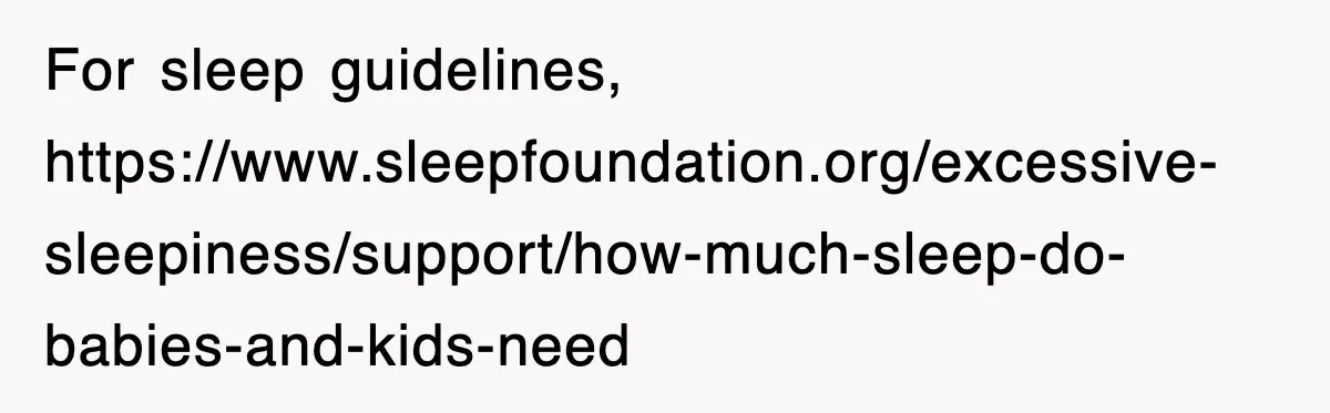 For sleep guidelines, https://www.sleepfoundation.org/excessive-sleepiness/support/how-much-sleep-do-babies-and-kids-need
