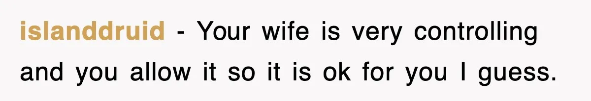 islanddruid − Your wife is very controlling and you allow it so it is ok for you I guess.