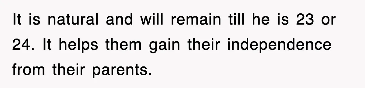 It is natural and will remain till he is 23 or 24. It helps them gain their independence from their parents.
