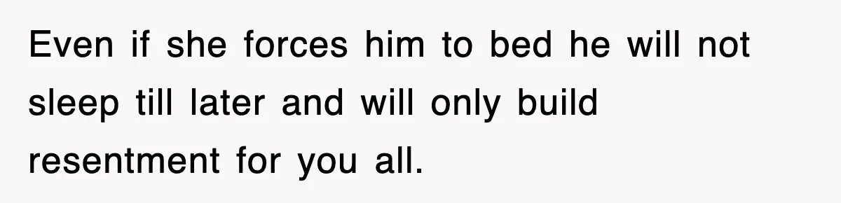 Even if she forces him to bed he will not sleep till later and will only build resentment for you all.