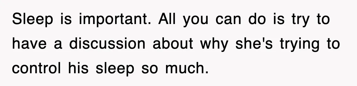 Sleep is important. All you can do is try to have a discussion about why she's trying to control his sleep so much.