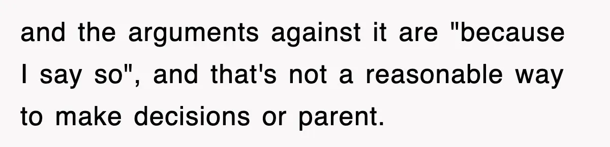 and the arguments against it are "because I say so", and that's not a reasonable way to make decisions or parent.