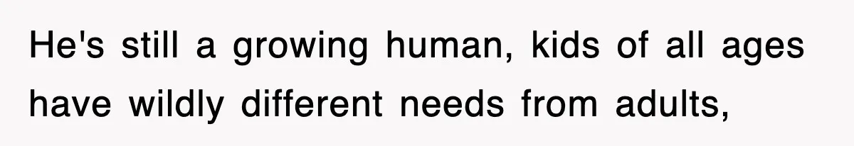 He's still a growing human, kids of all ages have wildly different needs from adults,