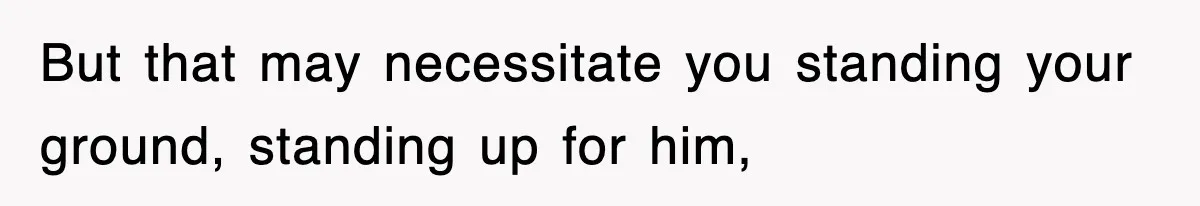 But that may necessitate you standing your ground, standing up for him,