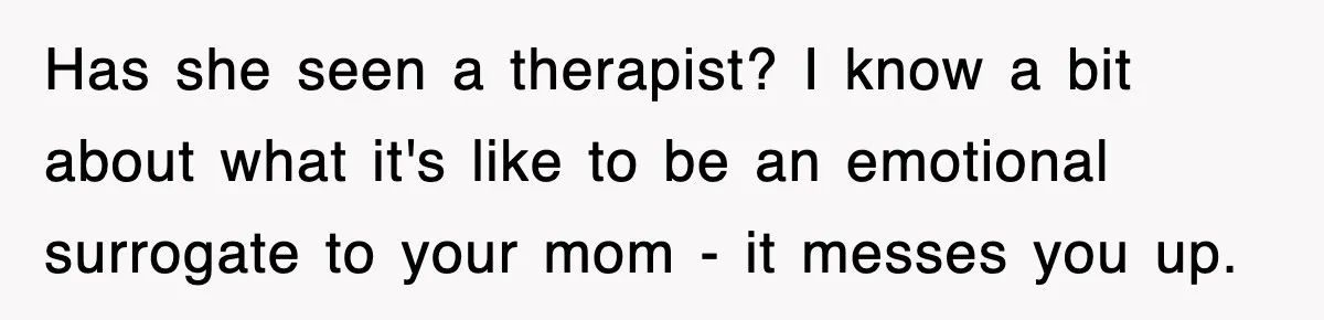 Has she seen a therapist? I know a bit about what it's like to be an emotional surrogate to your mom - it messes you up.