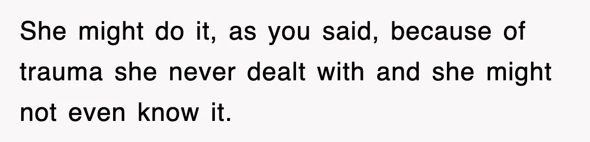 She might do it, as you said, because of trauma she never dealt with and she might not even know it.