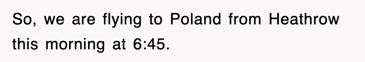So, we are flying to Poland from Heathrow this morning at 6:45.