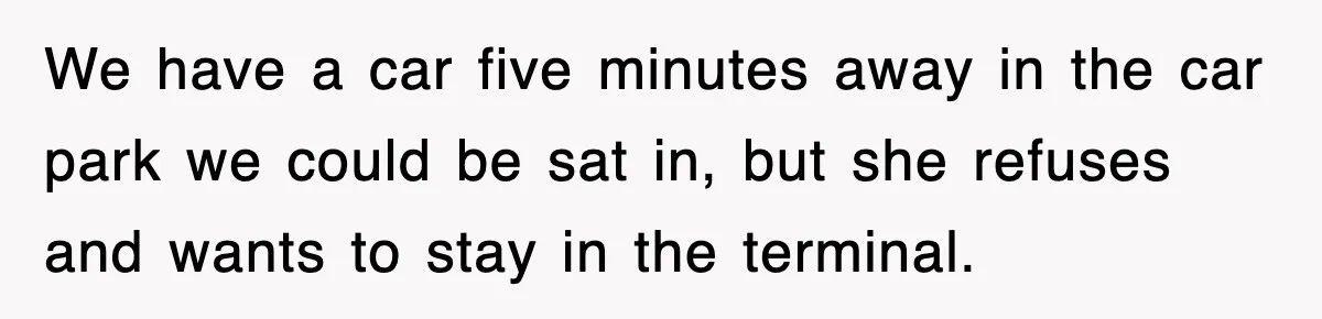 We have a car five minutes away in the car park we could be sat in, but she refuses and wants to stay in the terminal.