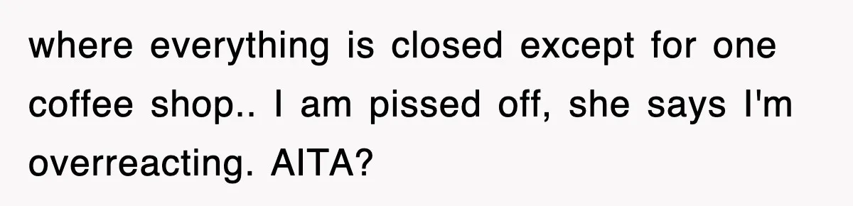 where everything is closed except for one coffee shop.. I am pissed off, she says I'm overreacting. AITA?