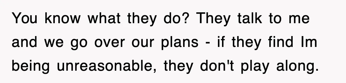 You know what they do? They talk to me and we go over our plans - if they find Im being unreasonable, they don't play along.