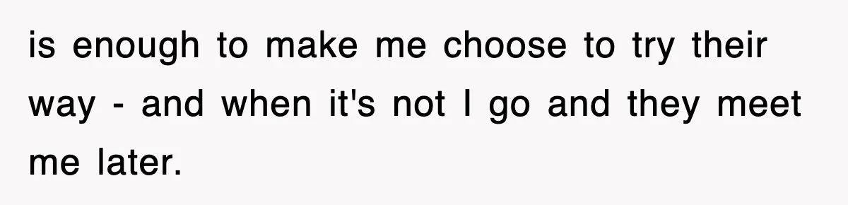 is enough to make me choose to try their way - and when it's not I go and they meet me later.