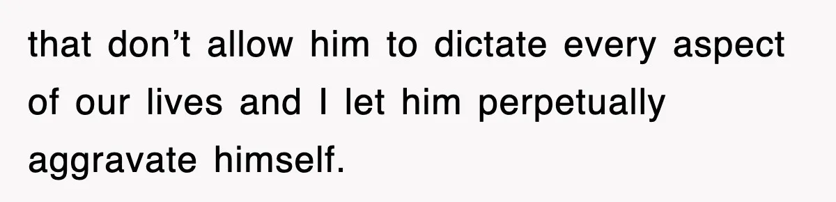 that don’t allow him to dictate every aspect of our lives and I let him perpetually aggravate himself.