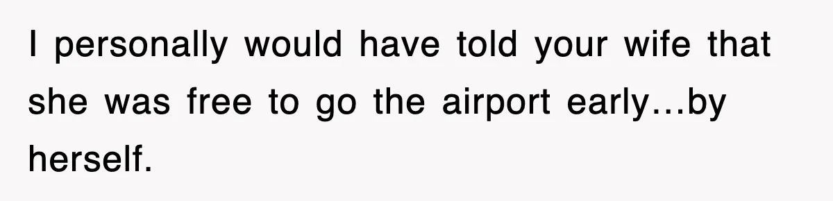 I personally would have told your wife that she was free to go the airport early…by herself.