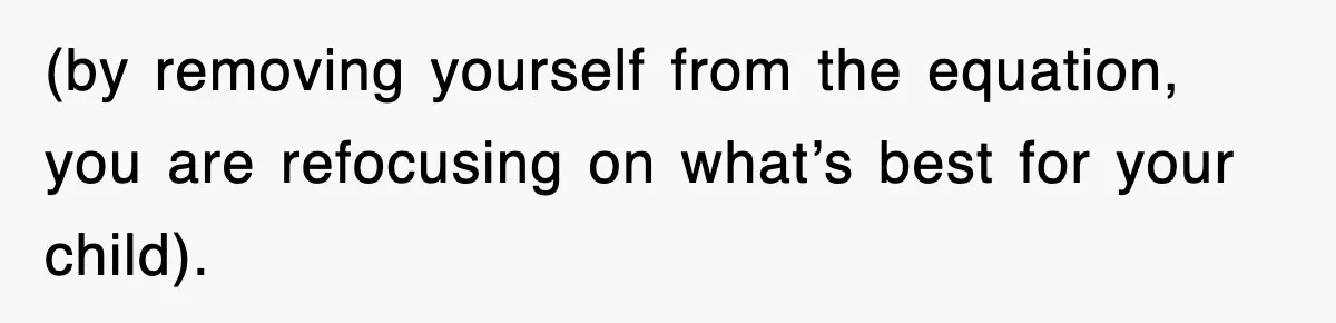 (by removing yourself from the equation, you are refocusing on what’s best for your child).