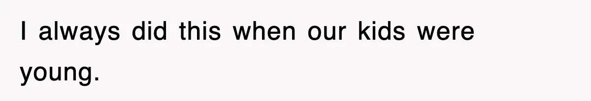 I always did this when our kids were young.