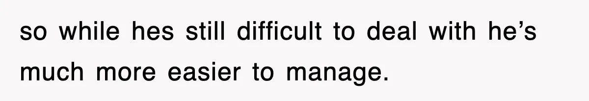 so while hes still difficult to deal with he’s much more easier to manage.