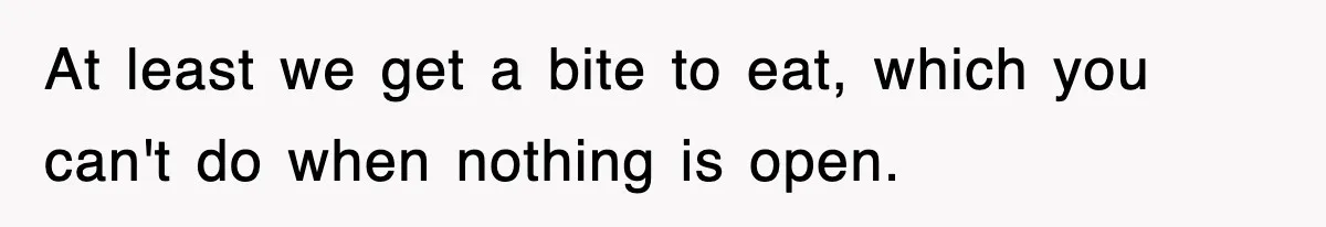 At least we get a bite to eat, which you can't do when nothing is open.
